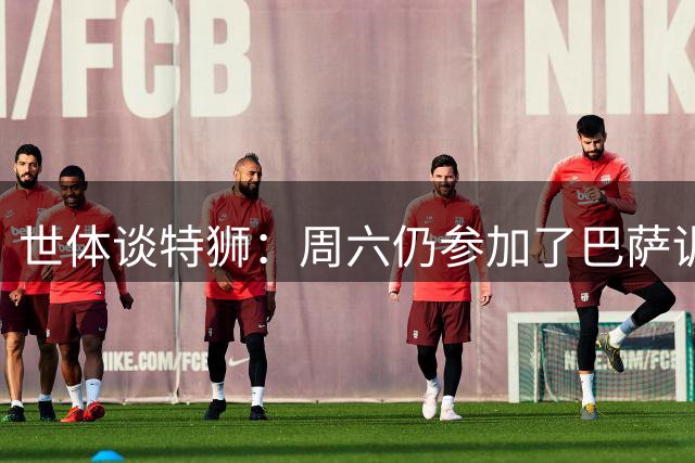 世体谈特狮：周六仍参加了巴萨训练，他接近租借加盟阿贾克斯