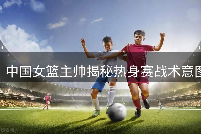 中国女篮主帅揭秘热身赛战术意图：重点演练对阵美国队攻防体系