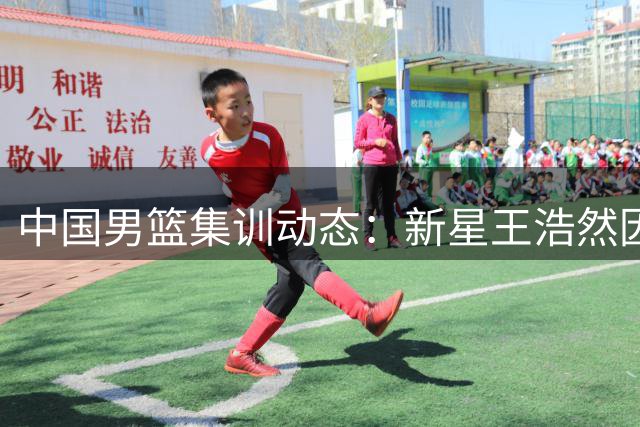 中国男篮集训动态：新星王浩然因事暂别 曾凡博海外求医引关注