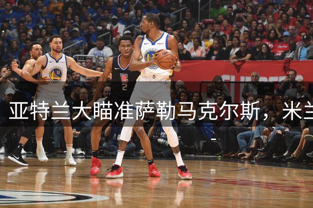 亚特兰大瞄准萨勒马克尔斯，米兰拒绝放人