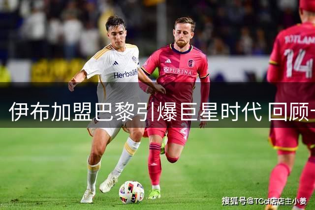 伊布加盟巴黎引爆巨星时代 回顾卡塔尔入主后十年引援风云