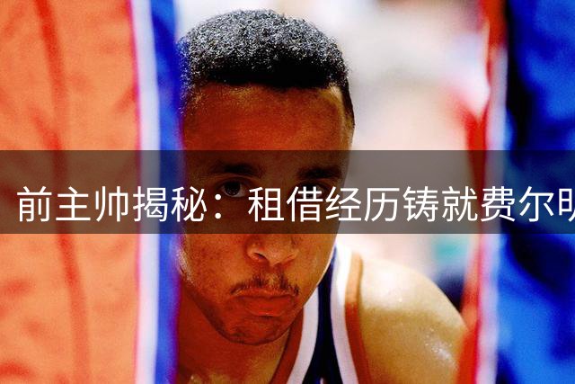 前主帅揭秘：租借经历铸就费尔明独特品质