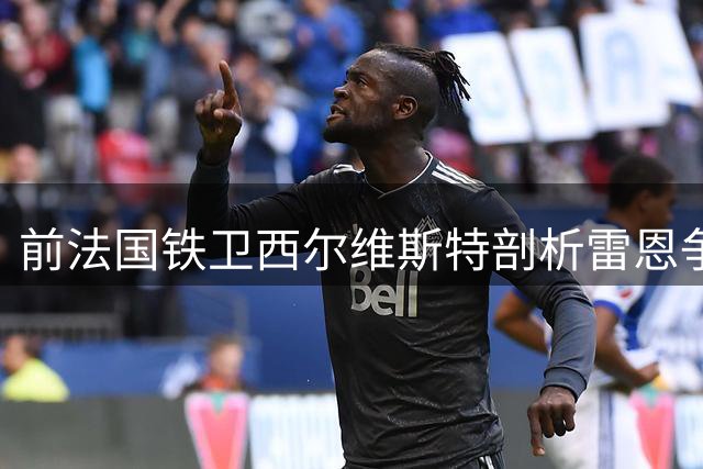 前法国铁卫西尔维斯特剖析雷恩争三困局 深情追忆巅峰国家队荣耀岁月