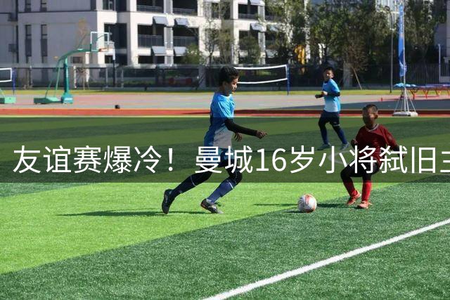 友谊赛爆冷！曼城16岁小将弑旧主 新援双响导演逆转好戏