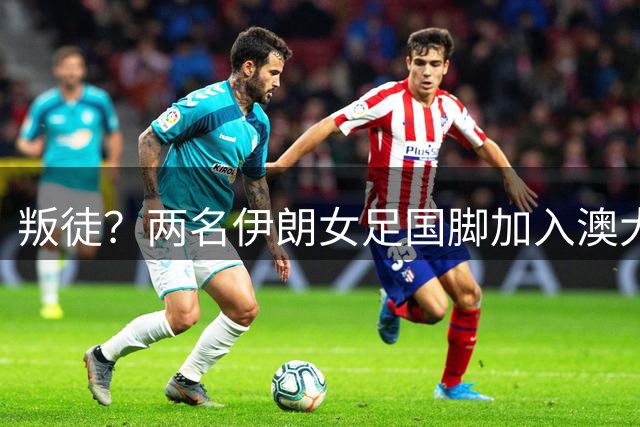 叛徒？两名伊朗女足国脚加入澳大利亚国籍 回应：很自豪 深表感激