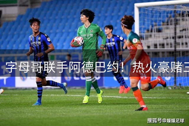 字母哥联手阿德巴约！热火豪赌三巨头2.0版 詹姆斯成最后拼图？