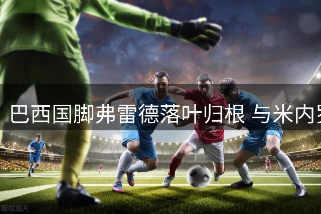 巴西国脚弗雷德落叶归根 与米内罗竞技签约五年