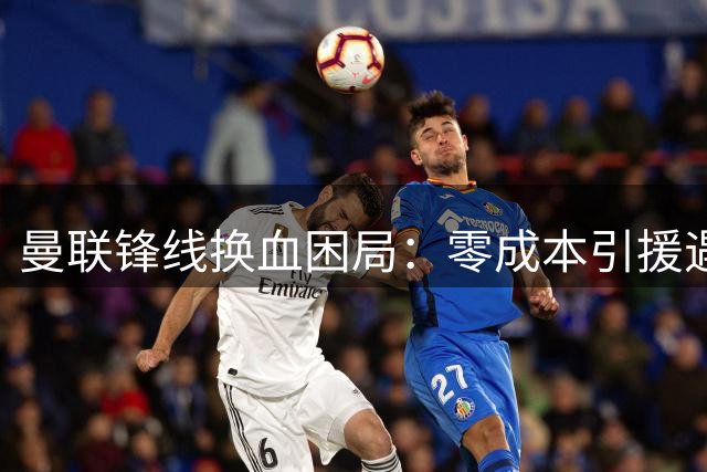 曼联锋线换血困局：零成本引援遇薪资瓶颈 齐尔克泽离队成关键转折