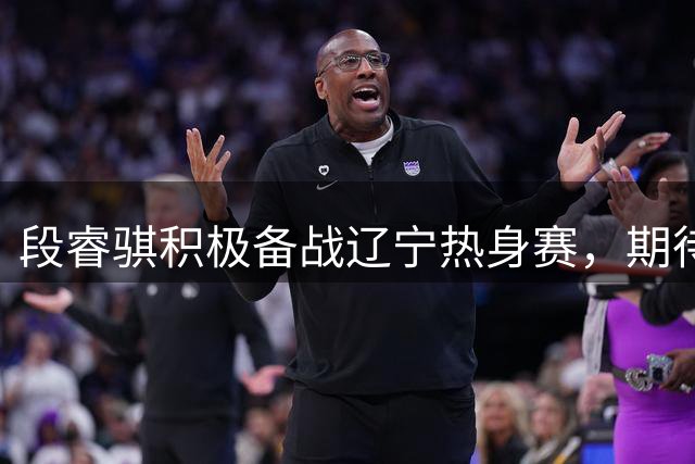 段睿骐积极备战辽宁热身赛，期待首秀亮眼表现