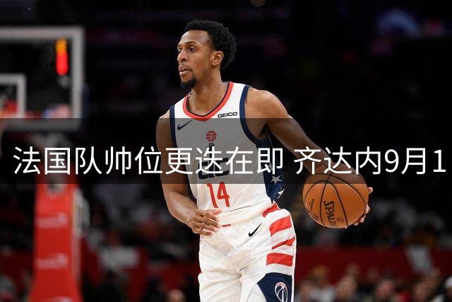 法国队帅位更迭在即 齐达内9月1日将正式执掌高卢雄鸡
