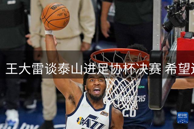 王大雷谈泰山进足协杯决赛 希望还能拿个冠军