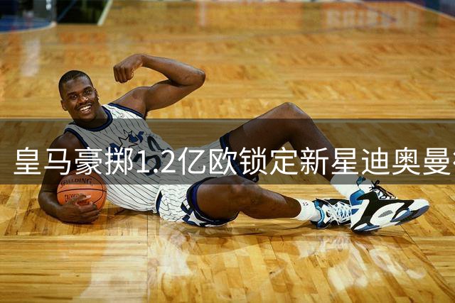 皇马豪掷1.2亿欧锁定新星迪奥曼德 巴黎因财政原则退出争夺战