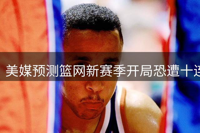 美媒预测篮网新赛季开局恐遭十连败