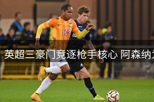 英超三豪门竞逐枪手核心 阿森纳为西班牙中场设天价门槛