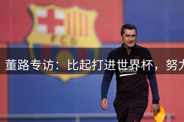 董路专访：比起打进世界杯，努力培养出五大联赛的球员更有意义