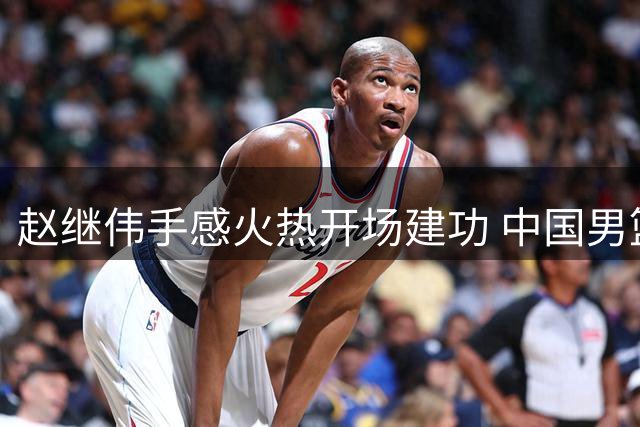 赵继伟手感火热开场建功 中国男篮首节大比分领先喀麦隆