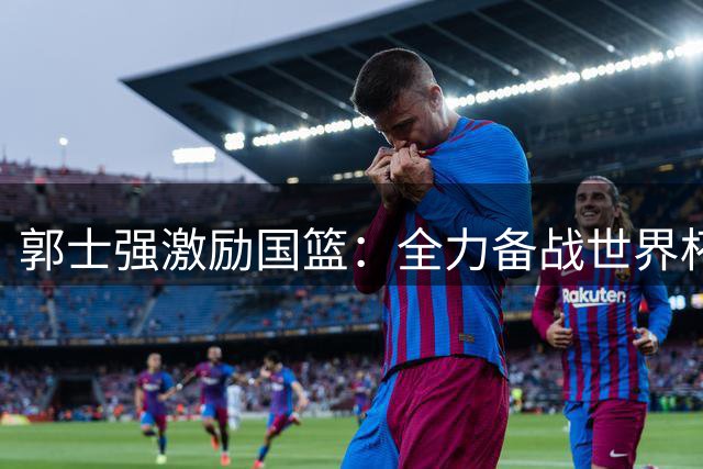 郭士强激励国篮：全力备战世界杯，剑指洛杉矶奥运会
