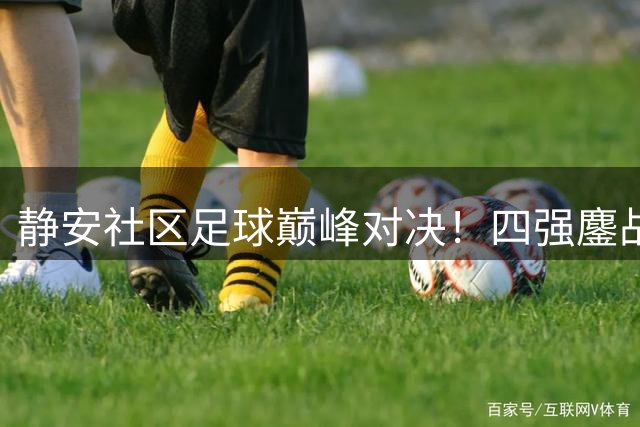 静安社区足球巅峰对决！四强鏖战实录，周日见证王者诞生