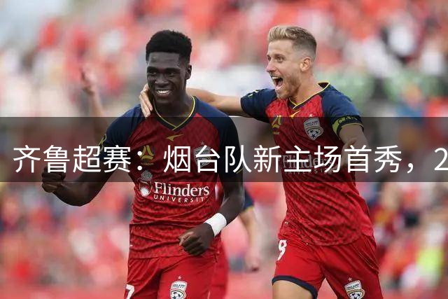 齐鲁超赛：烟台队新主场首秀，2:1力克青岛队
